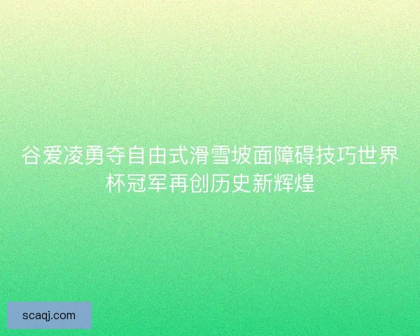 谷爱凌勇夺自由式滑雪坡面障碍技巧世界杯冠军再创历史新辉煌