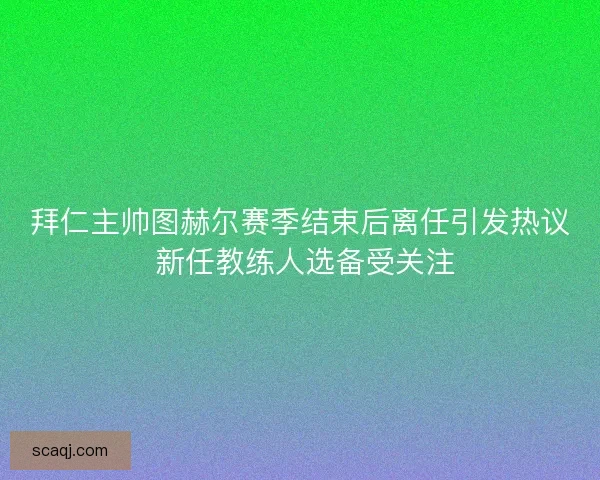 拜仁主帅图赫尔赛季结束后离任引发热议 新任教练人选备受关注