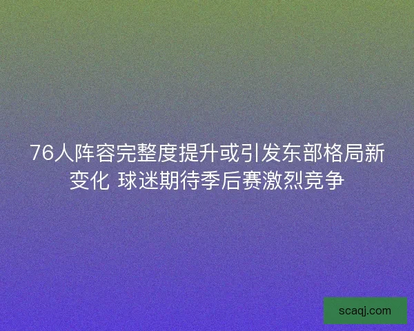76人阵容完整度提升或引发东部格局新变化 球迷期待季后赛激烈竞争