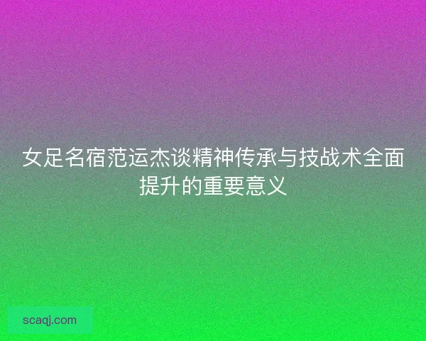 女足名宿范运杰谈精神传承与技战术全面提升的重要意义