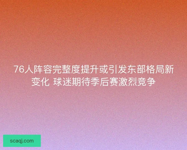 76人阵容完整度提升或引发东部格局新变化 球迷期待季后赛激烈竞争