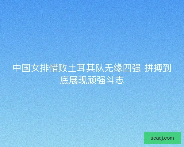 中国女排惜败土耳其队无缘四强 拼搏到底展现顽强斗志